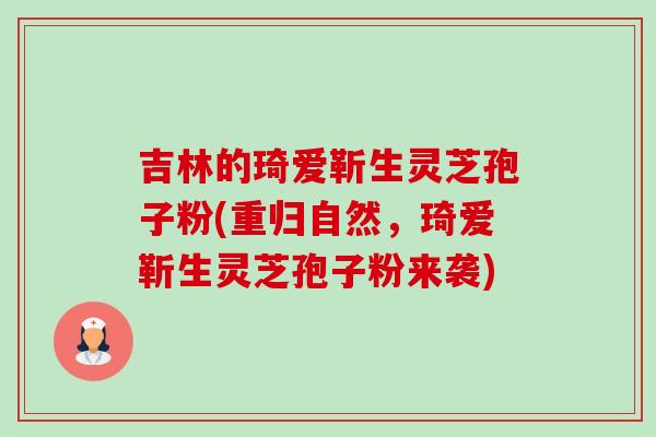 吉林的琦爱靳生灵芝孢子粉(重归自然,琦爱靳生灵芝孢子粉来袭)-第1张图片-卓越灵芝孢子粉 吉林的琦爱靳生灵芝孢子粉(重归自然,琦爱靳生灵芝孢子粉来袭)-第1张图片-卓越灵芝孢子粉