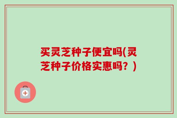 买灵芝种子便宜吗(灵芝种子价格实惠吗?)-第1张图片-卓越灵芝孢子粉 买灵芝种子便宜吗(灵芝种子价格实惠吗?)-第1张图片-卓越灵芝孢子粉