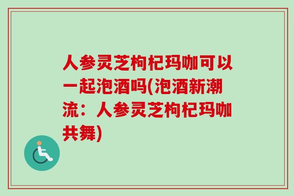 人参灵芝枸杞玛咖可以一起泡酒吗(泡酒新潮流:人参灵芝枸杞玛咖共舞)-第1张图片-卓越灵芝孢子粉 人参灵芝枸杞玛咖可以一起泡酒吗(泡酒新潮流:人参灵芝枸杞玛咖共舞)-第1张图片-卓越灵芝孢子粉