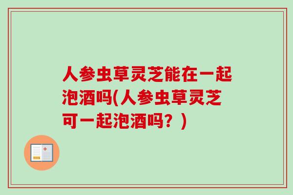 人参虫草灵芝能在一起泡酒吗(人参虫草灵芝可一起泡酒吗?)-第1张图片-卓越灵芝孢子粉 人参虫草灵芝能在一起泡酒吗(人参虫草灵芝可一起泡酒吗?)-第1张图片-卓越灵芝孢子粉