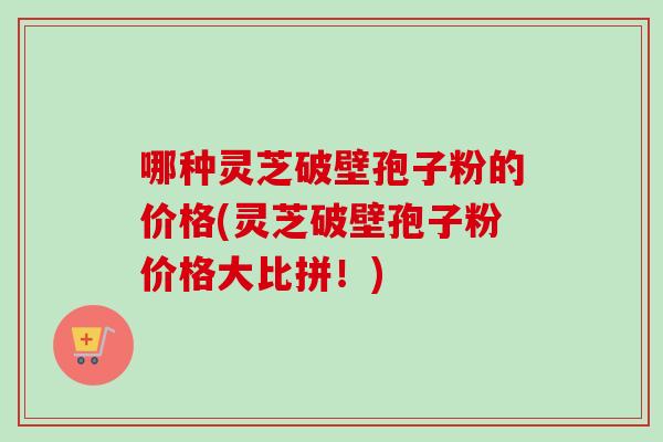 哪种灵芝破壁孢子粉的价格(灵芝破壁孢子粉价格大比拼!)-第1张图片-卓越灵芝孢子粉 哪种灵芝破壁孢子粉的价格(灵芝破壁孢子粉价格大比拼!)-第1张图片-卓越灵芝孢子粉