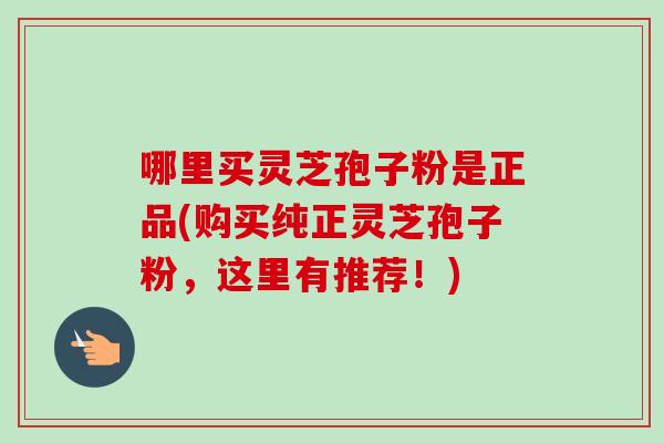 哪里买灵芝孢子粉是正品(购买纯正灵芝孢子粉，这里有推荐！)-第1张图片-卓越灵芝孢子粉