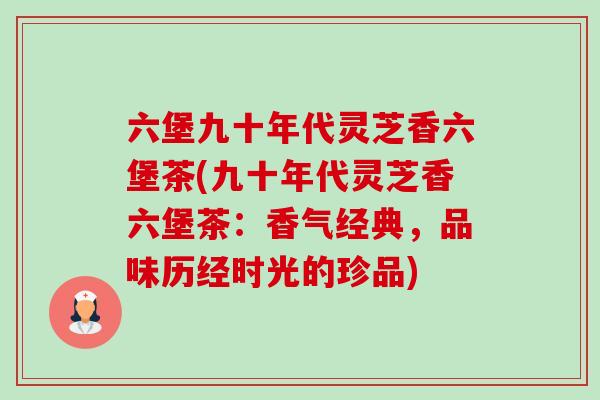 六堡九十年代灵芝香六堡茶(九十年代灵芝香六堡茶:香气经典,品味历经时光的珍品)-第1张图片-卓越灵芝孢子粉 六堡九十年代灵芝香六堡茶(九十年代灵芝香六堡茶:香气经典,品味历经时光的珍品)-第1张图片-卓越灵芝孢子粉