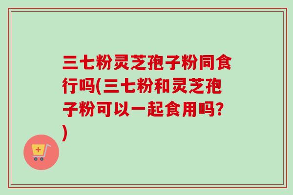 三七粉灵芝孢子粉同食行吗(三七粉和灵芝孢子粉可以一起食用吗?)-第1张图片-卓越灵芝孢子粉 三七粉灵芝孢子粉同食行吗(三七粉和灵芝孢子粉可以一起食用吗?)-第1张图片-卓越灵芝孢子粉