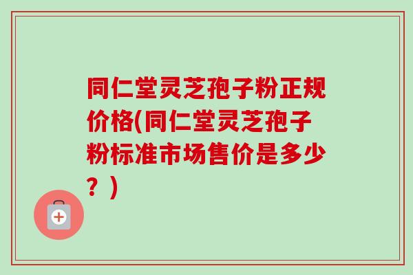 同仁堂灵芝孢子粉正规价格(同仁堂灵芝孢子粉标准市场售价是多少？)-第1张图片-卓越灵芝孢子粉