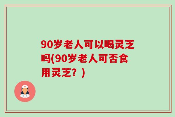 90岁老人可以喝灵芝吗(90岁老人可否食用灵芝?)-第1张图片-卓越灵芝孢子粉 90岁老人可以喝灵芝吗(90岁老人可否食用灵芝?)-第1张图片-卓越灵芝孢子粉