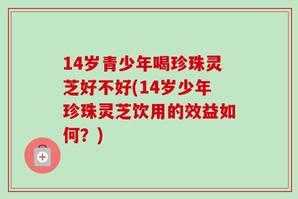 14岁青少年喝珍珠灵芝好不好(14岁少年珍珠灵芝饮用的效益如何?)-第1张图片-卓越灵芝孢子粉 14岁青少年喝珍珠灵芝好不好(14岁少年珍珠灵芝饮用的效益如何?)-第1张图片-卓越灵芝孢子粉