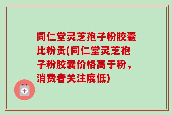 同仁堂灵芝孢子粉胶囊比粉贵(同仁堂灵芝孢子粉胶囊价格高于粉，消费者关注度低)-第1张图片-卓越灵芝孢子粉