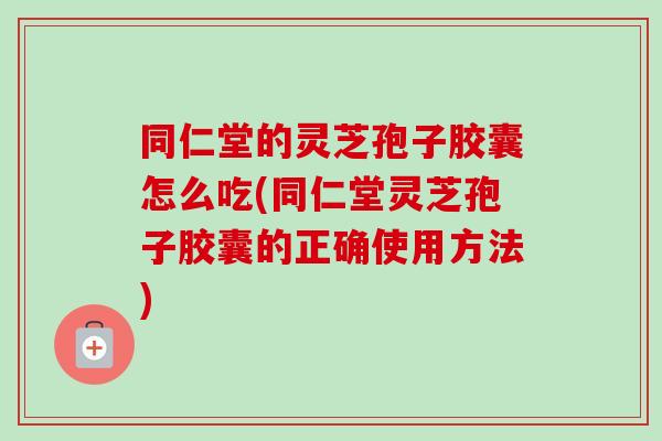 同仁堂的灵芝孢子胶囊怎么吃(同仁堂灵芝孢子胶囊的正确使用方法)-第1张图片-卓越灵芝孢子粉