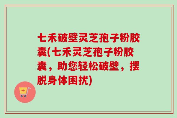 七禾破壁灵芝孢子粉胶囊(七禾灵芝孢子粉胶囊，助您轻松破壁，摆脱身体困扰)-第1张图片-卓越灵芝孢子粉