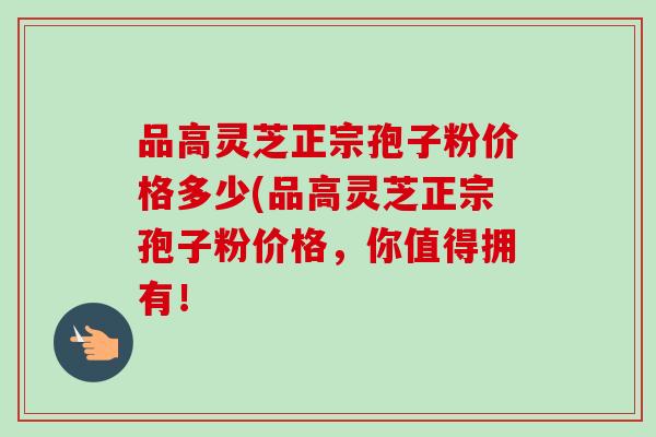 品高灵芝正宗孢子粉价格多少(品高灵芝正宗孢子粉价格，你值得拥有！-第1张图片-卓越灵芝孢子粉