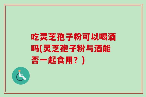 吃灵芝孢子粉可以喝酒吗(灵芝孢子粉与酒能否一起食用?)-第1张图片-卓越灵芝孢子粉 吃灵芝孢子粉可以喝酒吗(灵芝孢子粉与酒能否一起食用?)-第1张图片-卓越灵芝孢子粉