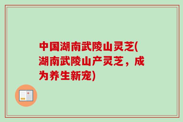 中国湖南武陵山灵芝(湖南武陵山产灵芝,成为养生新宠)-第1张图片-卓越灵芝孢子粉 中国湖南武陵山灵芝(湖南武陵山产灵芝,成为养生新宠)-第1张图片-卓越灵芝孢子粉
