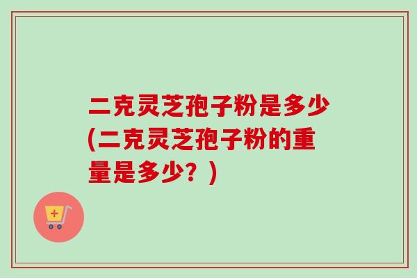 二克灵芝孢子粉是多少(二克灵芝孢子粉的重量是多少?)-第1张图片-卓越灵芝孢子粉 二克灵芝孢子粉是多少(二克灵芝孢子粉的重量是多少?)-第1张图片-卓越灵芝孢子粉