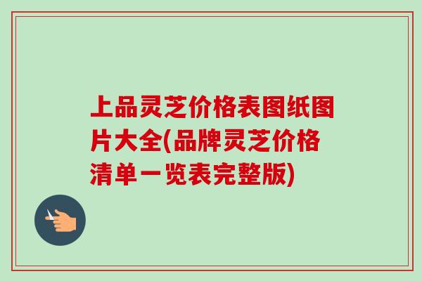 上品灵芝价格表图纸图片大全(品牌灵芝价格清单一览表完整版)-第1张图片-卓越灵芝孢子粉 上品灵芝价格表图纸图片大全(品牌灵芝价格清单一览表完整版)-第1张图片-卓越灵芝孢子粉
