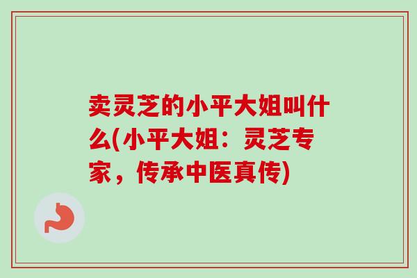 卖灵芝的小平大姐叫什么(小平大姐:灵芝专家,传承中医真传)-第1张图片-卓越灵芝孢子粉 卖灵芝的小平大姐叫什么(小平大姐:灵芝专家,传承中医真传)-第1张图片-卓越灵芝孢子粉