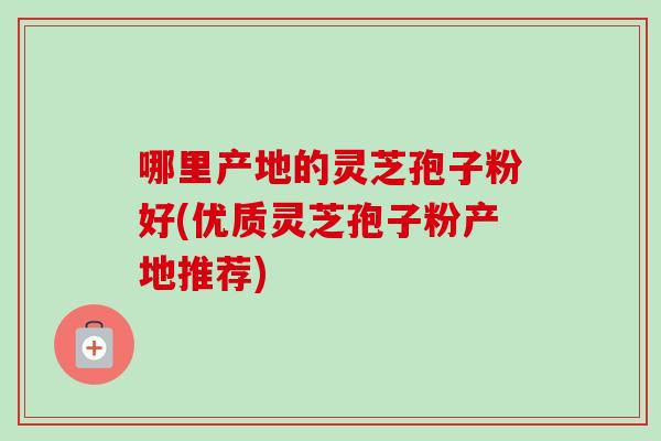 哪里产地的灵芝孢子粉好(优质灵芝孢子粉产地推荐)-第1张图片-卓越灵芝孢子粉