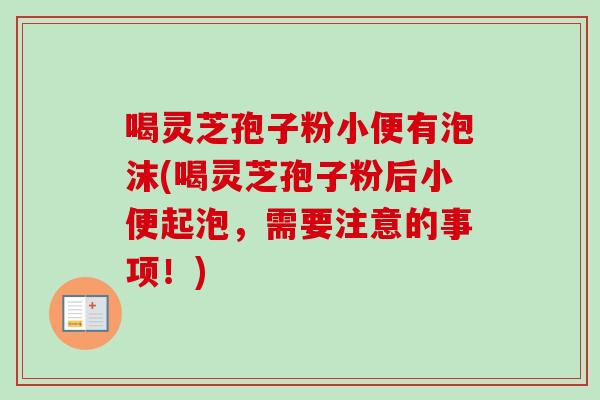 喝灵芝孢子粉小便有泡沫(喝灵芝孢子粉后小便起泡，需要注意的事项！)-第1张图片-卓越灵芝孢子粉