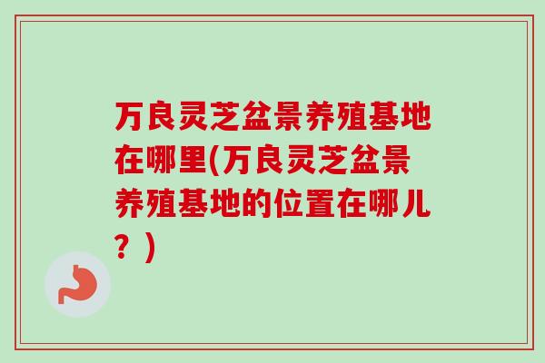 万良灵芝盆景养殖基地在哪里(万良灵芝盆景养殖基地的位置在哪儿?)-第1张图片-卓越灵芝孢子粉 万良灵芝盆景养殖基地在哪里(万良灵芝盆景养殖基地的位置在哪儿?)-第1张图片-卓越灵芝孢子粉