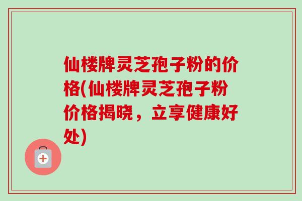 仙楼牌灵芝孢子粉的价格(仙楼牌灵芝孢子粉价格揭晓，立享健康好处)-第1张图片-卓越灵芝孢子粉