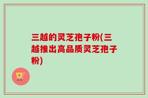 三越的灵芝孢子粉(三越推出高品质灵芝孢子粉)-第1张图片-卓越灵芝孢子粉 三越的灵芝孢子粉(三越推出高品质灵芝孢子粉)-第1张图片-卓越灵芝孢子粉