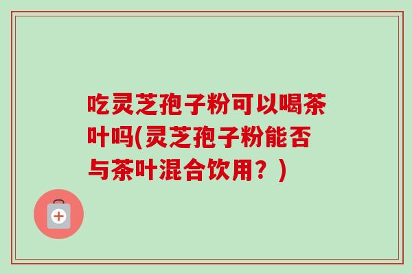 吃灵芝孢子粉可以喝茶叶吗(灵芝孢子粉能否与茶叶混合饮用?)-第1张图片-卓越灵芝孢子粉 吃灵芝孢子粉可以喝茶叶吗(灵芝孢子粉能否与茶叶混合饮用?)-第1张图片-卓越灵芝孢子粉