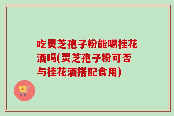 吃灵芝孢子粉能喝桂花酒吗(灵芝孢子粉可否与桂花酒搭配食用)-第1张图片-卓越灵芝孢子粉