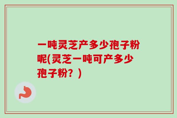 一吨灵芝产多少孢子粉呢(灵芝一吨可产多少孢子粉？)-第1张图片-卓越灵芝孢子粉