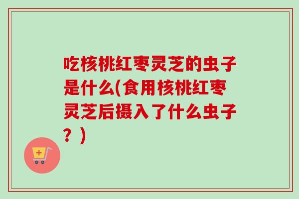 吃核桃红枣灵芝的虫子是什么(食用核桃红枣灵芝后摄入了什么虫子？)-第1张图片-卓越灵芝孢子粉