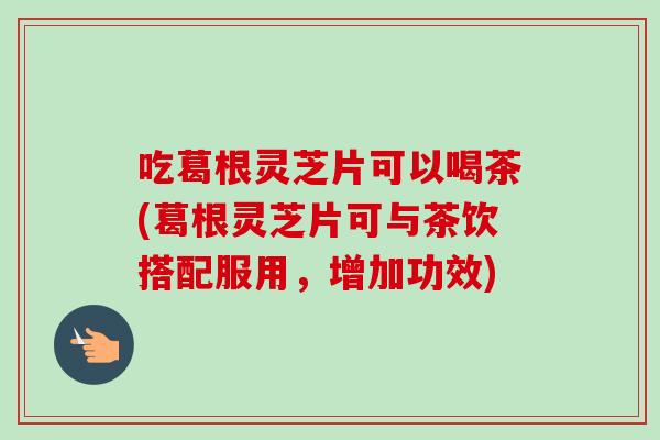 吃葛根灵芝片可以喝茶(葛根灵芝片可与茶饮搭配服用，增加功效)-第1张图片-卓越灵芝孢子粉