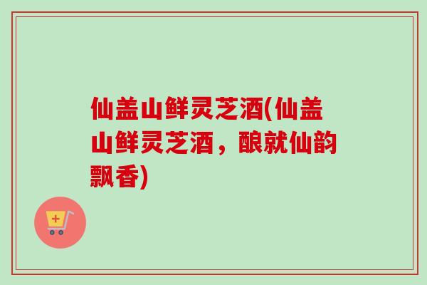 仙盖山鲜灵芝酒(仙盖山鲜灵芝酒,酿就仙韵飘香)-第1张图片-卓越灵芝孢子粉 仙盖山鲜灵芝酒(仙盖山鲜灵芝酒,酿就仙韵飘香)-第1张图片-卓越灵芝孢子粉