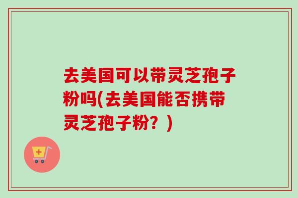 去美国可以带灵芝孢子粉吗(去美国能否携带灵芝孢子粉？)-第1张图片-卓越灵芝孢子粉