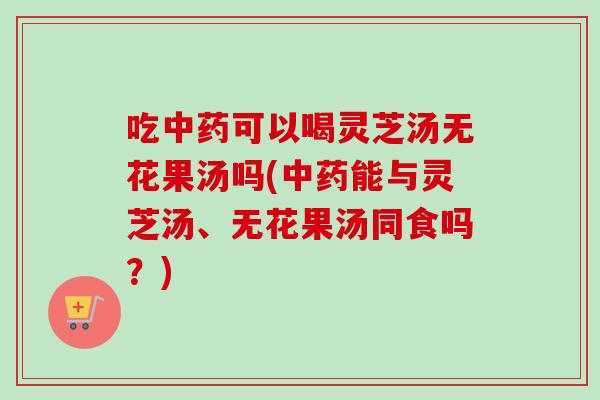 吃中药可以喝灵芝汤无花果汤吗(中药能与灵芝汤、无花果汤同食吗？)-第1张图片-卓越灵芝孢子粉
