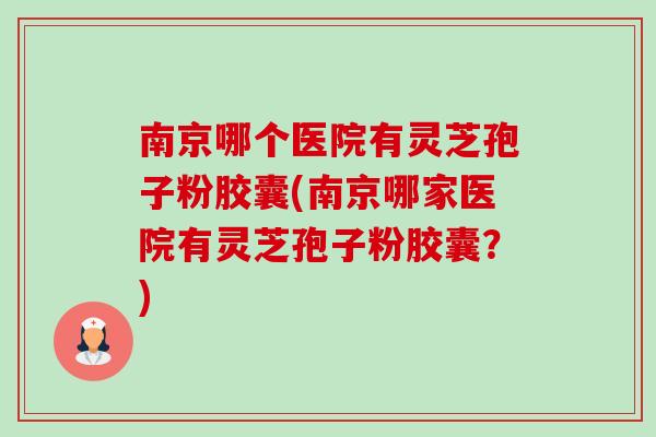南京哪个医院有灵芝孢子粉胶囊(南京哪家医院有灵芝孢子粉胶囊?)-第1张图片-卓越灵芝孢子粉 南京哪个医院有灵芝孢子粉胶囊(南京哪家医院有灵芝孢子粉胶囊?)-第1张图片-卓越灵芝孢子粉