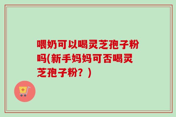 喂奶可以喝灵芝孢子粉吗(新手妈妈可否喝灵芝孢子粉？)-第1张图片-卓越灵芝孢子粉