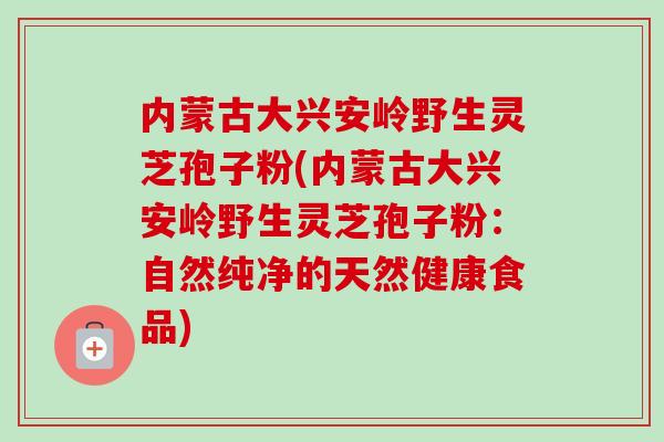 内蒙古大兴安岭野生灵芝孢子粉(内蒙古大兴安岭野生灵芝孢子粉:自然纯净的天然健康食品)-第1张图片-卓越灵芝孢子粉 内蒙古大兴安岭野生灵芝孢子粉(内蒙古大兴安岭野生灵芝孢子粉:自然纯净的天然健康食品)-第1张图片-卓越灵芝孢子粉