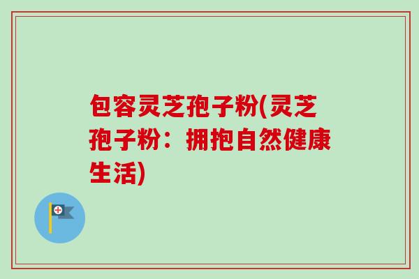 包容灵芝孢子粉(灵芝孢子粉:拥抱自然健康生活)-第1张图片-卓越灵芝孢子粉 包容灵芝孢子粉(灵芝孢子粉:拥抱自然健康生活)-第1张图片-卓越灵芝孢子粉