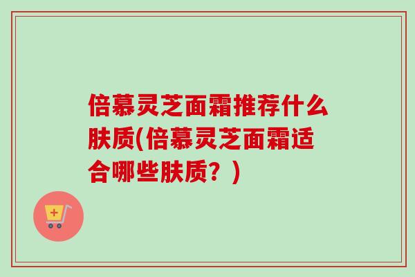 倍慕灵芝面霜推荐什么肤质(倍慕灵芝面霜适合哪些肤质?)-第1张图片-卓越灵芝孢子粉 倍慕灵芝面霜推荐什么肤质(倍慕灵芝面霜适合哪些肤质?)-第1张图片-卓越灵芝孢子粉