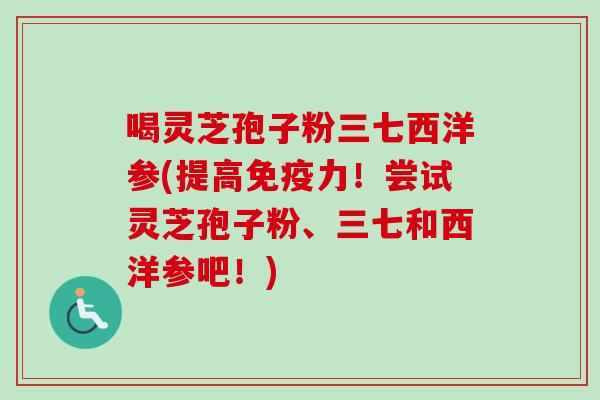 喝灵芝孢子粉三七西洋参(提高免疫力!尝试灵芝孢子粉、三七和西洋参吧!)-第1张图片-卓越灵芝孢子粉 喝灵芝孢子粉三七西洋参(提高免疫力!尝试灵芝孢子粉、三七和西洋参吧!)-第1张图片-卓越灵芝孢子粉