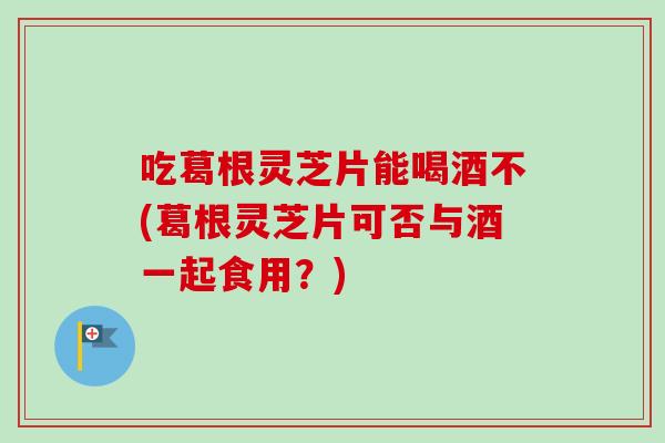 吃葛根灵芝片能喝酒不(葛根灵芝片可否与酒一起食用?)-第1张图片-卓越灵芝孢子粉 吃葛根灵芝片能喝酒不(葛根灵芝片可否与酒一起食用?)-第1张图片-卓越灵芝孢子粉