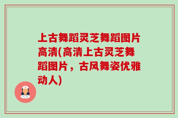 上古舞蹈灵芝舞蹈图片高清(高清上古灵芝舞蹈图片，古风舞姿优雅动人)-第1张图片-卓越灵芝孢子粉
