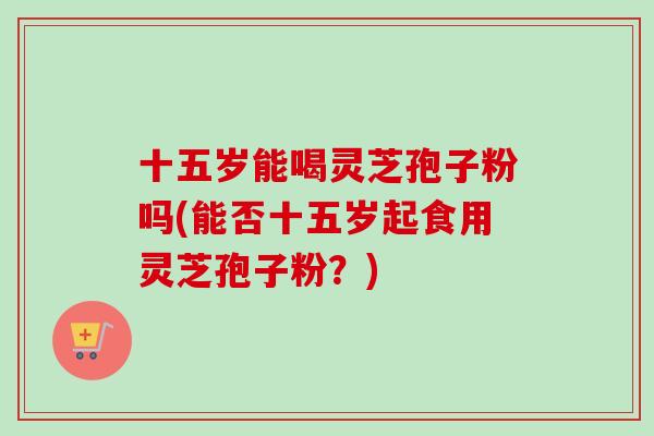 十五岁能喝灵芝孢子粉吗(能否十五岁起食用灵芝孢子粉?)-第1张图片-卓越灵芝孢子粉 十五岁能喝灵芝孢子粉吗(能否十五岁起食用灵芝孢子粉?)-第1张图片-卓越灵芝孢子粉
