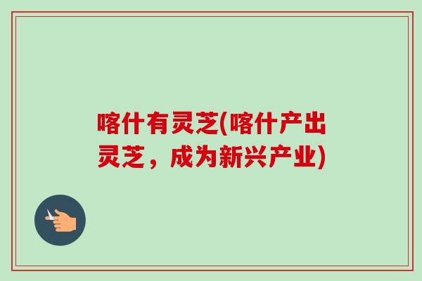 喀什有灵芝(喀什产出灵芝,成为新兴产业)-第1张图片-卓越灵芝孢子粉 喀什有灵芝(喀什产出灵芝,成为新兴产业)-第1张图片-卓越灵芝孢子粉