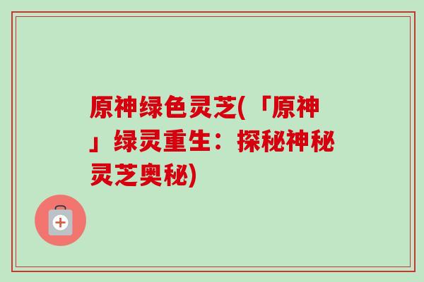 原神绿色灵芝(「原神」绿灵重生:探秘神秘灵芝奥秘)-第1张图片-卓越灵芝孢子粉 原神绿色灵芝(「原神」绿灵重生:探秘神秘灵芝奥秘)-第1张图片-卓越灵芝孢子粉