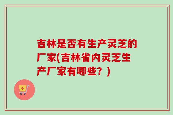 吉林是否有生产灵芝的厂家(吉林省内灵芝生产厂家有哪些?)-第1张图片-卓越灵芝孢子粉 吉林是否有生产灵芝的厂家(吉林省内灵芝生产厂家有哪些?)-第1张图片-卓越灵芝孢子粉
