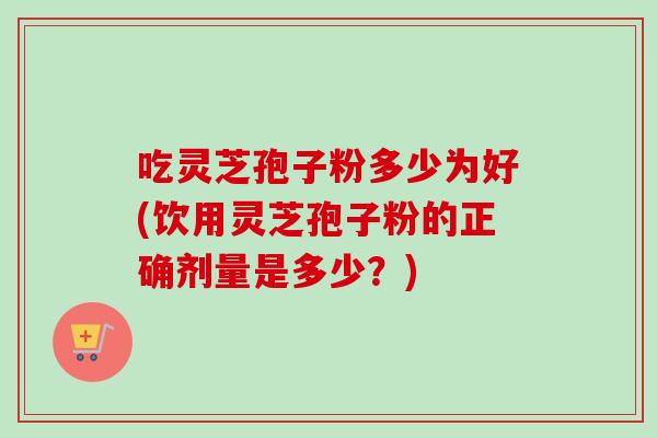 吃灵芝孢子粉多少为好(饮用灵芝孢子粉的正确剂量是多少？)-第1张图片-卓越灵芝孢子粉