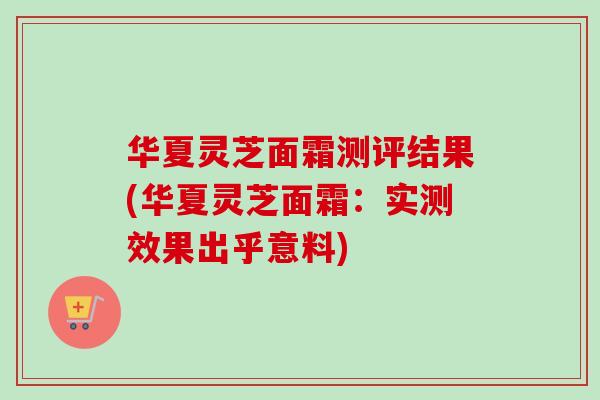 华夏灵芝面霜测评结果(华夏灵芝面霜:实测效果出乎意料)-第1张图片-卓越灵芝孢子粉 华夏灵芝面霜测评结果(华夏灵芝面霜:实测效果出乎意料)-第1张图片-卓越灵芝孢子粉