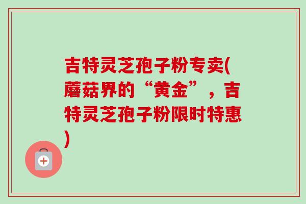 吉特灵芝孢子粉专卖(蘑菇界的“黄金”,吉特灵芝孢子粉限时特惠)-第1张图片-卓越灵芝孢子粉 吉特灵芝孢子粉专卖(蘑菇界的“黄金”,吉特灵芝孢子粉限时特惠)-第1张图片-卓越灵芝孢子粉