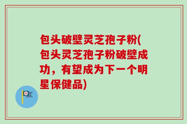 包头破壁灵芝孢子粉(包头灵芝孢子粉破壁成功,有望成为下一个明星保健品)-第1张图片-卓越灵芝孢子粉 包头破壁灵芝孢子粉(包头灵芝孢子粉破壁成功,有望成为下一个明星保健品)-第1张图片-卓越灵芝孢子粉