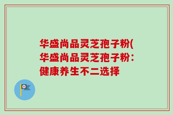 华盛尚品灵芝孢子粉(华盛尚品灵芝孢子粉:健康养生不二选择-第1张图片-卓越灵芝孢子粉 华盛尚品灵芝孢子粉(华盛尚品灵芝孢子粉:健康养生不二选择-第1张图片-卓越灵芝孢子粉